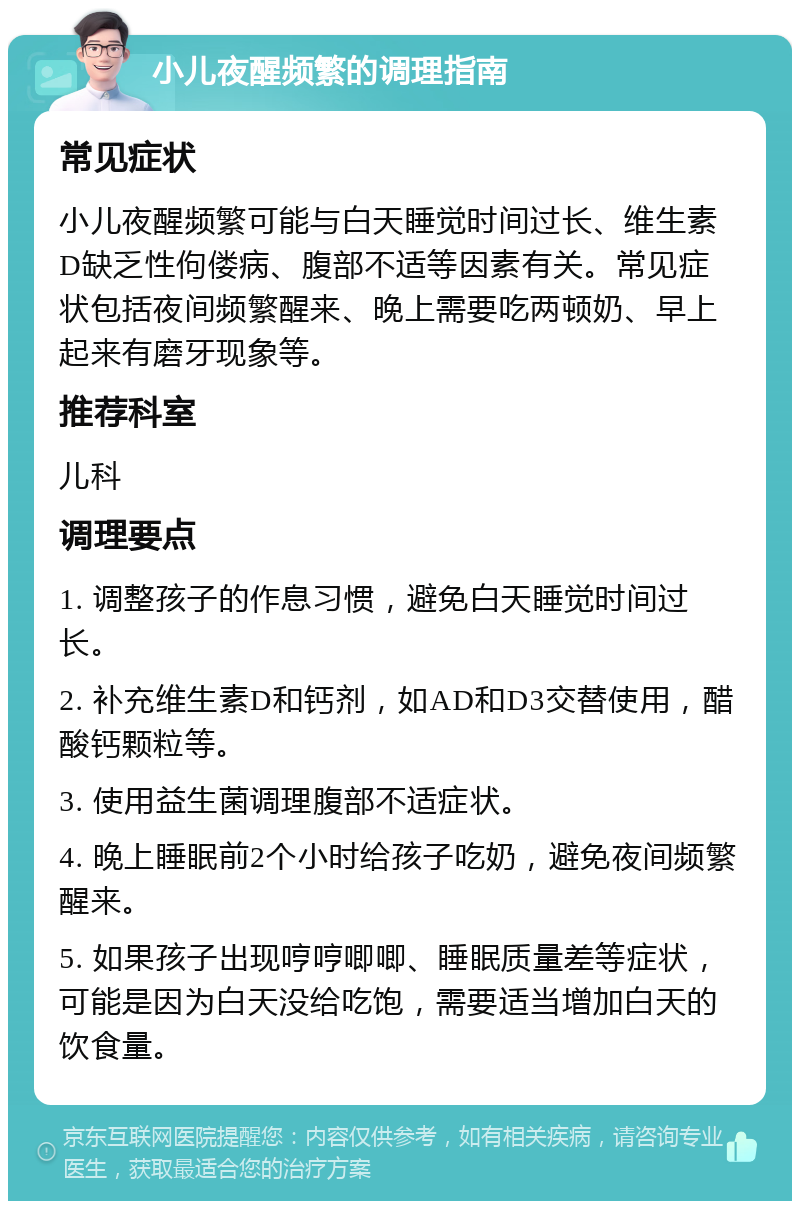 小儿夜醒频繁的调理指南 常见症状 小儿夜醒频繁可能与白天睡觉时间过长、维生素D缺乏性佝偻病、腹部不适等因素有关。常见症状包括夜间频繁醒来、晚上需要吃两顿奶、早上起来有磨牙现象等。 推荐科室 儿科 调理要点 1. 调整孩子的作息习惯，避免白天睡觉时间过长。 2. 补充维生素D和钙剂，如AD和D3交替使用，醋酸钙颗粒等。 3. 使用益生菌调理腹部不适症状。 4. 晚上睡眠前2个小时给孩子吃奶，避免夜间频繁醒来。 5. 如果孩子出现哼哼唧唧、睡眠质量差等症状，可能是因为白天没给吃饱，需要适当增加白天的饮食量。