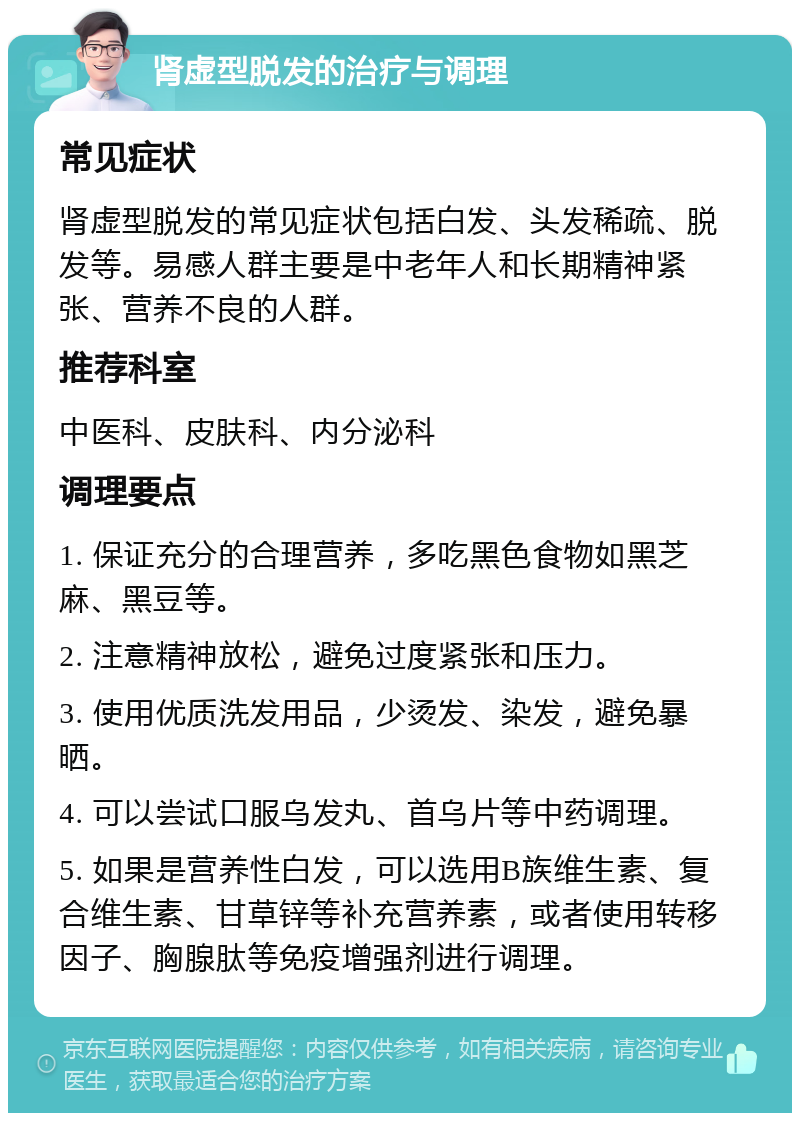 肾虚型脱发的治疗与调理 常见症状 肾虚型脱发的常见症状包括白发、头发稀疏、脱发等。易感人群主要是中老年人和长期精神紧张、营养不良的人群。 推荐科室 中医科、皮肤科、内分泌科 调理要点 1. 保证充分的合理营养，多吃黑色食物如黑芝麻、黑豆等。 2. 注意精神放松，避免过度紧张和压力。 3. 使用优质洗发用品，少烫发、染发，避免暴晒。 4. 可以尝试口服乌发丸、首乌片等中药调理。 5. 如果是营养性白发，可以选用B族维生素、复合维生素、甘草锌等补充营养素，或者使用转移因子、胸腺肽等免疫增强剂进行调理。