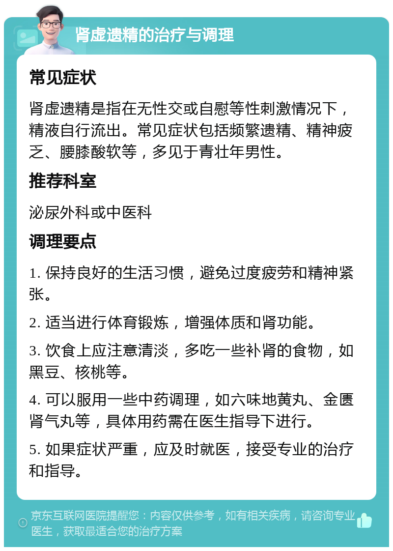 肾虚遗精的治疗与调理 常见症状 肾虚遗精是指在无性交或自慰等性刺激情况下，精液自行流出。常见症状包括频繁遗精、精神疲乏、腰膝酸软等，多见于青壮年男性。 推荐科室 泌尿外科或中医科 调理要点 1. 保持良好的生活习惯，避免过度疲劳和精神紧张。 2. 适当进行体育锻炼，增强体质和肾功能。 3. 饮食上应注意清淡，多吃一些补肾的食物，如黑豆、核桃等。 4. 可以服用一些中药调理，如六味地黄丸、金匮肾气丸等，具体用药需在医生指导下进行。 5. 如果症状严重，应及时就医，接受专业的治疗和指导。