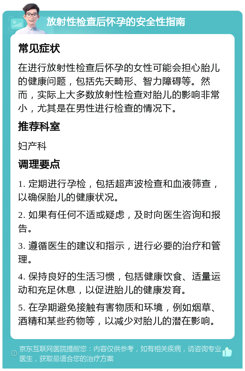 放射性检查后怀孕的安全性指南 常见症状 在进行放射性检查后怀孕的女性可能会担心胎儿的健康问题，包括先天畸形、智力障碍等。然而，实际上大多数放射性检查对胎儿的影响非常小，尤其是在男性进行检查的情况下。 推荐科室 妇产科 调理要点 1. 定期进行孕检，包括超声波检查和血液筛查，以确保胎儿的健康状况。 2. 如果有任何不适或疑虑，及时向医生咨询和报告。 3. 遵循医生的建议和指示，进行必要的治疗和管理。 4. 保持良好的生活习惯，包括健康饮食、适量运动和充足休息，以促进胎儿的健康发育。 5. 在孕期避免接触有害物质和环境，例如烟草、酒精和某些药物等，以减少对胎儿的潜在影响。