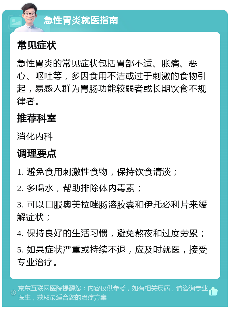 急性胃炎就医指南 常见症状 急性胃炎的常见症状包括胃部不适、胀痛、恶心、呕吐等，多因食用不洁或过于刺激的食物引起，易感人群为胃肠功能较弱者或长期饮食不规律者。 推荐科室 消化内科 调理要点 1. 避免食用刺激性食物，保持饮食清淡； 2. 多喝水，帮助排除体内毒素； 3. 可以口服奥美拉唑肠溶胶囊和伊托必利片来缓解症状； 4. 保持良好的生活习惯，避免熬夜和过度劳累； 5. 如果症状严重或持续不退，应及时就医，接受专业治疗。