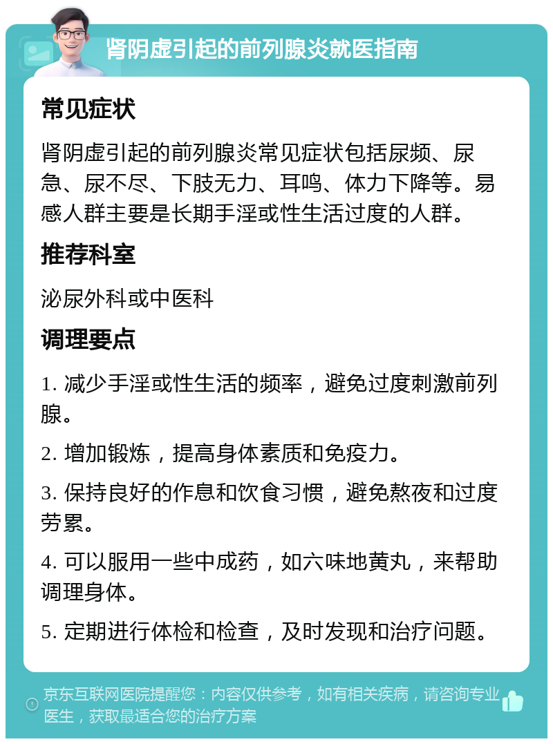 肾阴虚引起的前列腺炎就医指南 常见症状 肾阴虚引起的前列腺炎常见症状包括尿频、尿急、尿不尽、下肢无力、耳鸣、体力下降等。易感人群主要是长期手淫或性生活过度的人群。 推荐科室 泌尿外科或中医科 调理要点 1. 减少手淫或性生活的频率，避免过度刺激前列腺。 2. 增加锻炼，提高身体素质和免疫力。 3. 保持良好的作息和饮食习惯，避免熬夜和过度劳累。 4. 可以服用一些中成药，如六味地黄丸，来帮助调理身体。 5. 定期进行体检和检查，及时发现和治疗问题。