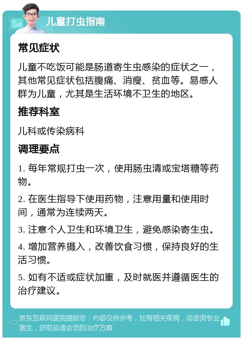 儿童打虫指南 常见症状 儿童不吃饭可能是肠道寄生虫感染的症状之一，其他常见症状包括腹痛、消瘦、贫血等。易感人群为儿童，尤其是生活环境不卫生的地区。 推荐科室 儿科或传染病科 调理要点 1. 每年常规打虫一次，使用肠虫清或宝塔糖等药物。 2. 在医生指导下使用药物，注意用量和使用时间，通常为连续两天。 3. 注意个人卫生和环境卫生，避免感染寄生虫。 4. 增加营养摄入，改善饮食习惯，保持良好的生活习惯。 5. 如有不适或症状加重，及时就医并遵循医生的治疗建议。