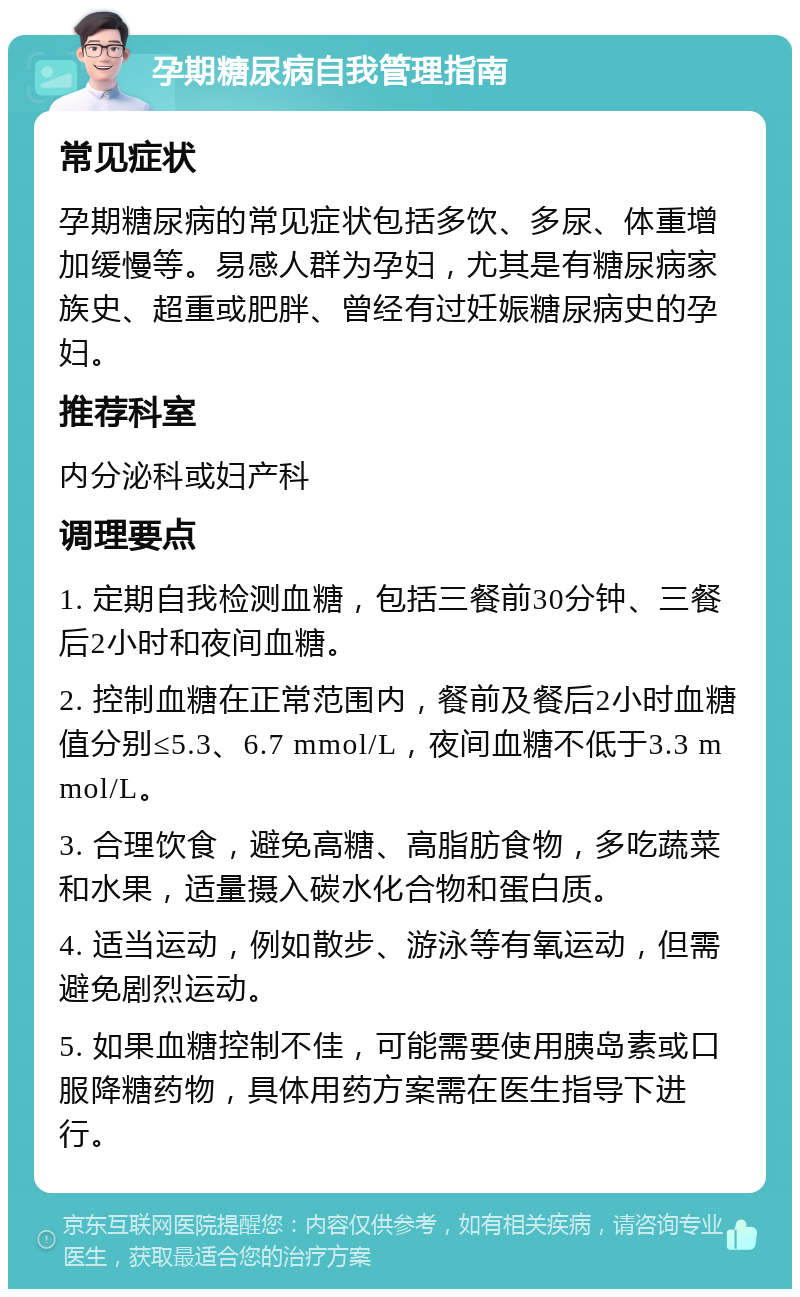 孕期糖尿病自我管理指南 常见症状 孕期糖尿病的常见症状包括多饮、多尿、体重增加缓慢等。易感人群为孕妇，尤其是有糖尿病家族史、超重或肥胖、曾经有过妊娠糖尿病史的孕妇。 推荐科室 内分泌科或妇产科 调理要点 1. 定期自我检测血糖，包括三餐前30分钟、三餐后2小时和夜间血糖。 2. 控制血糖在正常范围内，餐前及餐后2小时血糖值分别≤5.3、6.7 mmol/L，夜间血糖不低于3.3 mmol/L。 3. 合理饮食，避免高糖、高脂肪食物，多吃蔬菜和水果，适量摄入碳水化合物和蛋白质。 4. 适当运动，例如散步、游泳等有氧运动，但需避免剧烈运动。 5. 如果血糖控制不佳，可能需要使用胰岛素或口服降糖药物，具体用药方案需在医生指导下进行。