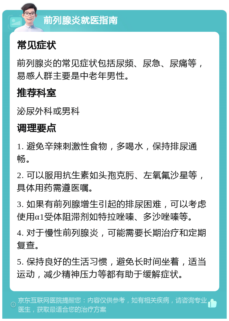 前列腺炎就医指南 常见症状 前列腺炎的常见症状包括尿频、尿急、尿痛等，易感人群主要是中老年男性。 推荐科室 泌尿外科或男科 调理要点 1. 避免辛辣刺激性食物，多喝水，保持排尿通畅。 2. 可以服用抗生素如头孢克肟、左氧氟沙星等，具体用药需遵医嘱。 3. 如果有前列腺增生引起的排尿困难，可以考虑使用α1受体阻滞剂如特拉唑嗪、多沙唑嗪等。 4. 对于慢性前列腺炎，可能需要长期治疗和定期复查。 5. 保持良好的生活习惯，避免长时间坐着，适当运动，减少精神压力等都有助于缓解症状。