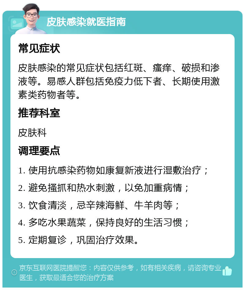 皮肤感染就医指南 常见症状 皮肤感染的常见症状包括红斑、瘙痒、破损和渗液等。易感人群包括免疫力低下者、长期使用激素类药物者等。 推荐科室 皮肤科 调理要点 1. 使用抗感染药物如康复新液进行湿敷治疗； 2. 避免搔抓和热水刺激，以免加重病情； 3. 饮食清淡，忌辛辣海鲜、牛羊肉等； 4. 多吃水果蔬菜，保持良好的生活习惯； 5. 定期复诊，巩固治疗效果。