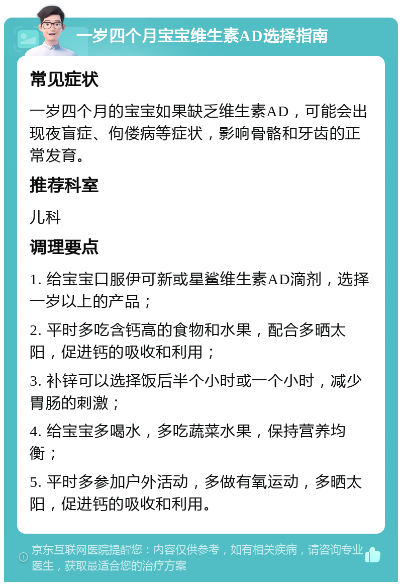 一岁四个月宝宝维生素AD选择指南 常见症状 一岁四个月的宝宝如果缺乏维生素AD，可能会出现夜盲症、佝偻病等症状，影响骨骼和牙齿的正常发育。 推荐科室 儿科 调理要点 1. 给宝宝口服伊可新或星鲨维生素AD滴剂，选择一岁以上的产品； 2. 平时多吃含钙高的食物和水果，配合多晒太阳，促进钙的吸收和利用； 3. 补锌可以选择饭后半个小时或一个小时，减少胃肠的刺激； 4. 给宝宝多喝水，多吃蔬菜水果，保持营养均衡； 5. 平时多参加户外活动，多做有氧运动，多晒太阳，促进钙的吸收和利用。