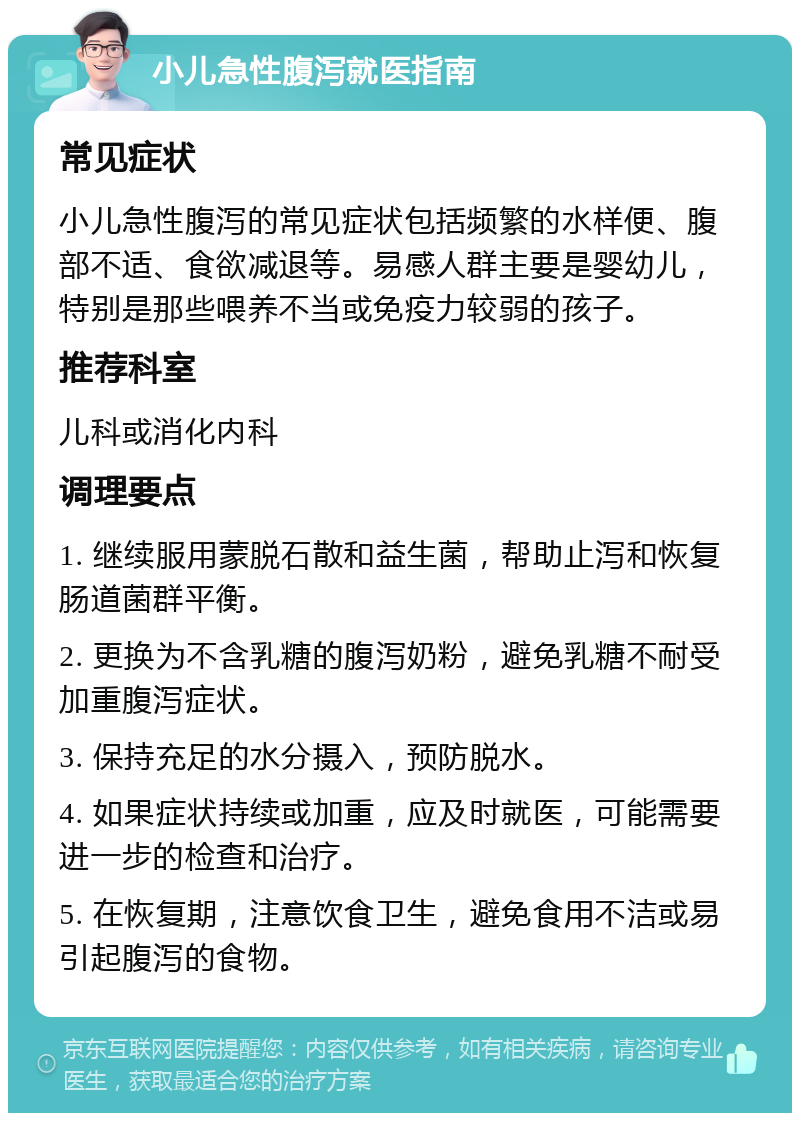 小儿急性腹泻就医指南 常见症状 小儿急性腹泻的常见症状包括频繁的水样便、腹部不适、食欲减退等。易感人群主要是婴幼儿，特别是那些喂养不当或免疫力较弱的孩子。 推荐科室 儿科或消化内科 调理要点 1. 继续服用蒙脱石散和益生菌，帮助止泻和恢复肠道菌群平衡。 2. 更换为不含乳糖的腹泻奶粉，避免乳糖不耐受加重腹泻症状。 3. 保持充足的水分摄入，预防脱水。 4. 如果症状持续或加重，应及时就医，可能需要进一步的检查和治疗。 5. 在恢复期，注意饮食卫生，避免食用不洁或易引起腹泻的食物。