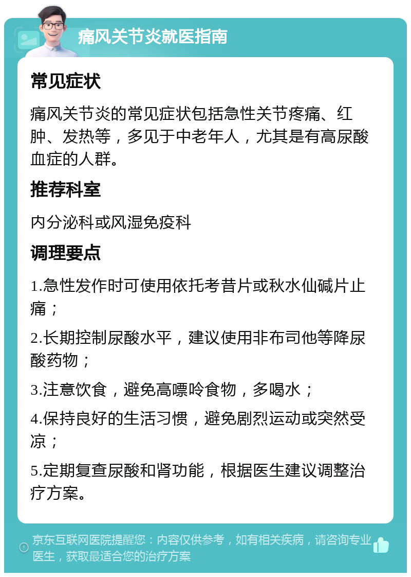 痛风关节炎就医指南 常见症状 痛风关节炎的常见症状包括急性关节疼痛、红肿、发热等，多见于中老年人，尤其是有高尿酸血症的人群。 推荐科室 内分泌科或风湿免疫科 调理要点 1.急性发作时可使用依托考昔片或秋水仙碱片止痛； 2.长期控制尿酸水平，建议使用非布司他等降尿酸药物； 3.注意饮食，避免高嘌呤食物，多喝水； 4.保持良好的生活习惯，避免剧烈运动或突然受凉； 5.定期复查尿酸和肾功能，根据医生建议调整治疗方案。