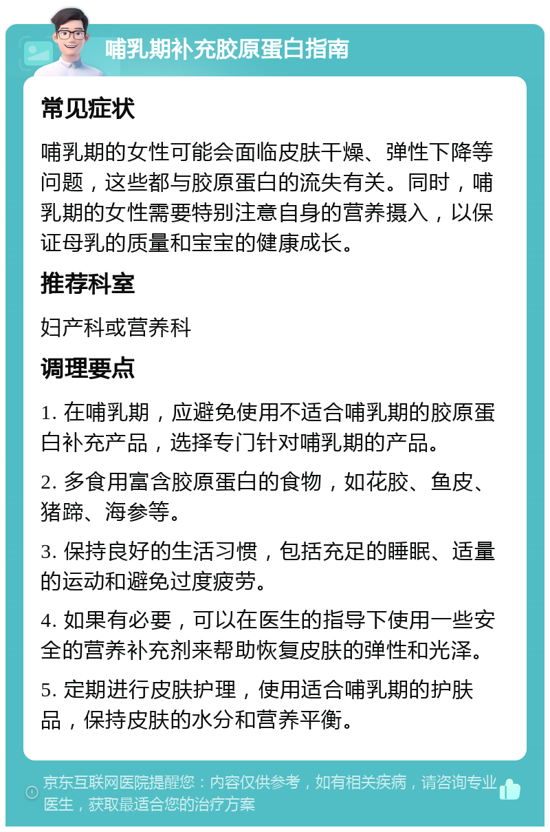 哺乳期补充胶原蛋白指南 常见症状 哺乳期的女性可能会面临皮肤干燥、弹性下降等问题，这些都与胶原蛋白的流失有关。同时，哺乳期的女性需要特别注意自身的营养摄入，以保证母乳的质量和宝宝的健康成长。 推荐科室 妇产科或营养科 调理要点 1. 在哺乳期，应避免使用不适合哺乳期的胶原蛋白补充产品，选择专门针对哺乳期的产品。 2. 多食用富含胶原蛋白的食物，如花胶、鱼皮、猪蹄、海参等。 3. 保持良好的生活习惯，包括充足的睡眠、适量的运动和避免过度疲劳。 4. 如果有必要，可以在医生的指导下使用一些安全的营养补充剂来帮助恢复皮肤的弹性和光泽。 5. 定期进行皮肤护理，使用适合哺乳期的护肤品，保持皮肤的水分和营养平衡。