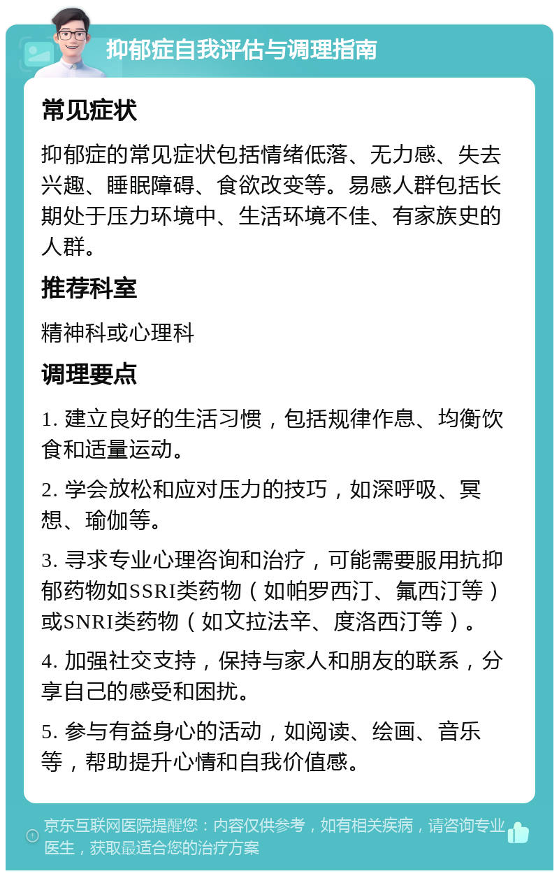 抑郁症自我评估与调理指南 常见症状 抑郁症的常见症状包括情绪低落、无力感、失去兴趣、睡眠障碍、食欲改变等。易感人群包括长期处于压力环境中、生活环境不佳、有家族史的人群。 推荐科室 精神科或心理科 调理要点 1. 建立良好的生活习惯，包括规律作息、均衡饮食和适量运动。 2. 学会放松和应对压力的技巧，如深呼吸、冥想、瑜伽等。 3. 寻求专业心理咨询和治疗，可能需要服用抗抑郁药物如SSRI类药物（如帕罗西汀、氟西汀等）或SNRI类药物（如文拉法辛、度洛西汀等）。 4. 加强社交支持，保持与家人和朋友的联系，分享自己的感受和困扰。 5. 参与有益身心的活动，如阅读、绘画、音乐等，帮助提升心情和自我价值感。