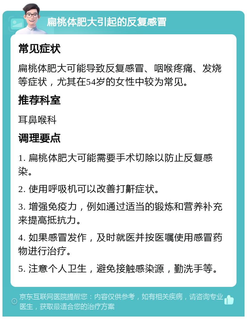 扁桃体肥大引起的反复感冒 常见症状 扁桃体肥大可能导致反复感冒、咽喉疼痛、发烧等症状，尤其在54岁的女性中较为常见。 推荐科室 耳鼻喉科 调理要点 1. 扁桃体肥大可能需要手术切除以防止反复感染。 2. 使用呼吸机可以改善打鼾症状。 3. 增强免疫力，例如通过适当的锻炼和营养补充来提高抵抗力。 4. 如果感冒发作，及时就医并按医嘱使用感冒药物进行治疗。 5. 注意个人卫生，避免接触感染源，勤洗手等。