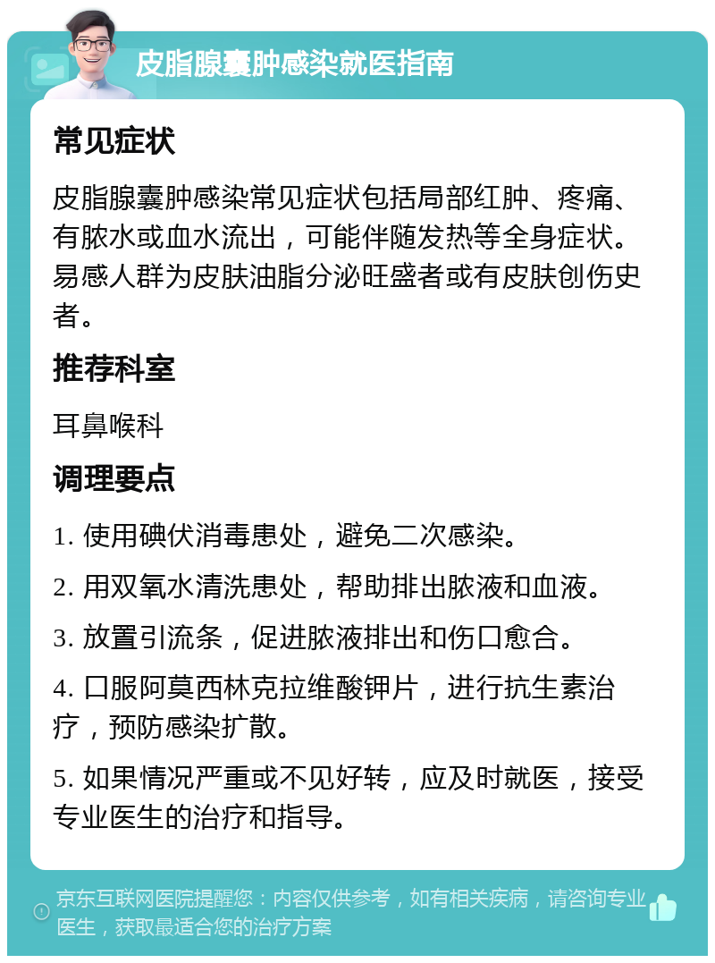 皮脂腺囊肿感染就医指南 常见症状 皮脂腺囊肿感染常见症状包括局部红肿、疼痛、有脓水或血水流出，可能伴随发热等全身症状。易感人群为皮肤油脂分泌旺盛者或有皮肤创伤史者。 推荐科室 耳鼻喉科 调理要点 1. 使用碘伏消毒患处，避免二次感染。 2. 用双氧水清洗患处，帮助排出脓液和血液。 3. 放置引流条，促进脓液排出和伤口愈合。 4. 口服阿莫西林克拉维酸钾片，进行抗生素治疗，预防感染扩散。 5. 如果情况严重或不见好转，应及时就医，接受专业医生的治疗和指导。