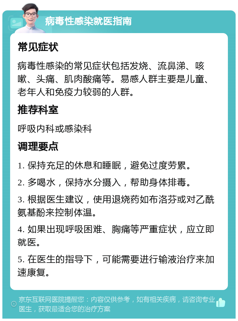 病毒性感染就医指南 常见症状 病毒性感染的常见症状包括发烧、流鼻涕、咳嗽、头痛、肌肉酸痛等。易感人群主要是儿童、老年人和免疫力较弱的人群。 推荐科室 呼吸内科或感染科 调理要点 1. 保持充足的休息和睡眠，避免过度劳累。 2. 多喝水，保持水分摄入，帮助身体排毒。 3. 根据医生建议，使用退烧药如布洛芬或对乙酰氨基酚来控制体温。 4. 如果出现呼吸困难、胸痛等严重症状，应立即就医。 5. 在医生的指导下，可能需要进行输液治疗来加速康复。