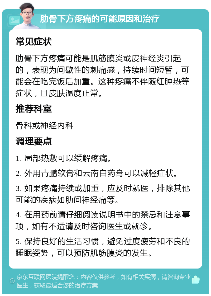 肋骨下方疼痛的可能原因和治疗 常见症状 肋骨下方疼痛可能是肌筋膜炎或皮神经炎引起的，表现为间歇性的刺痛感，持续时间短暂，可能会在吃完饭后加重。这种疼痛不伴随红肿热等症状，且皮肤温度正常。 推荐科室 骨科或神经内科 调理要点 1. 局部热敷可以缓解疼痛。 2. 外用青鹏软膏和云南白药膏可以减轻症状。 3. 如果疼痛持续或加重，应及时就医，排除其他可能的疾病如肋间神经痛等。 4. 在用药前请仔细阅读说明书中的禁忌和注意事项，如有不适请及时咨询医生或就诊。 5. 保持良好的生活习惯，避免过度疲劳和不良的睡眠姿势，可以预防肌筋膜炎的发生。