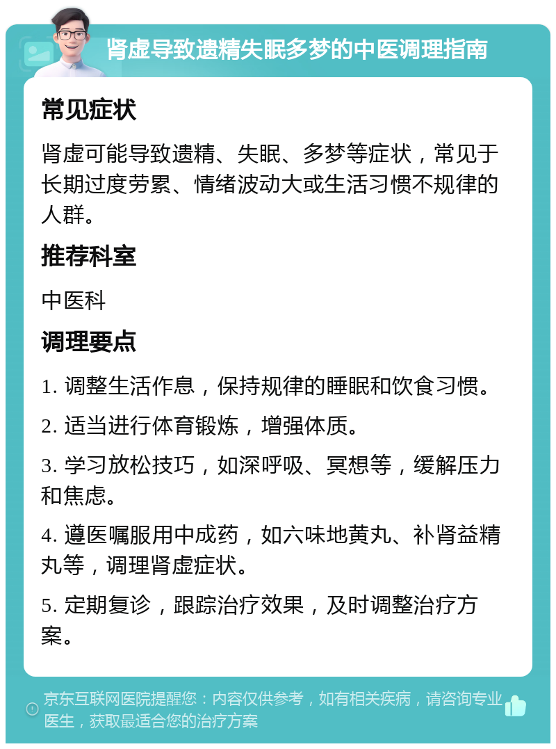 肾虚导致遗精失眠多梦的中医调理指南 常见症状 肾虚可能导致遗精、失眠、多梦等症状，常见于长期过度劳累、情绪波动大或生活习惯不规律的人群。 推荐科室 中医科 调理要点 1. 调整生活作息，保持规律的睡眠和饮食习惯。 2. 适当进行体育锻炼，增强体质。 3. 学习放松技巧，如深呼吸、冥想等，缓解压力和焦虑。 4. 遵医嘱服用中成药，如六味地黄丸、补肾益精丸等，调理肾虚症状。 5. 定期复诊，跟踪治疗效果，及时调整治疗方案。