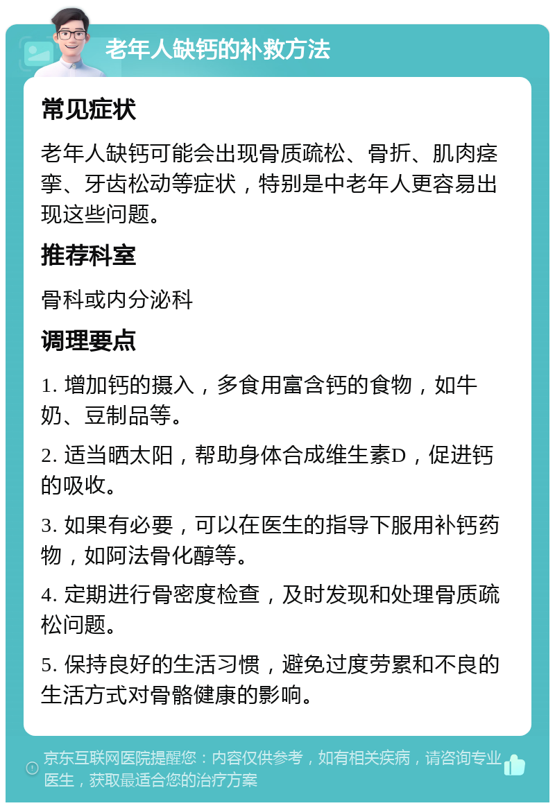 老年人缺钙的补救方法 常见症状 老年人缺钙可能会出现骨质疏松、骨折、肌肉痉挛、牙齿松动等症状，特别是中老年人更容易出现这些问题。 推荐科室 骨科或内分泌科 调理要点 1. 增加钙的摄入，多食用富含钙的食物，如牛奶、豆制品等。 2. 适当晒太阳，帮助身体合成维生素D，促进钙的吸收。 3. 如果有必要，可以在医生的指导下服用补钙药物，如阿法骨化醇等。 4. 定期进行骨密度检查，及时发现和处理骨质疏松问题。 5. 保持良好的生活习惯，避免过度劳累和不良的生活方式对骨骼健康的影响。