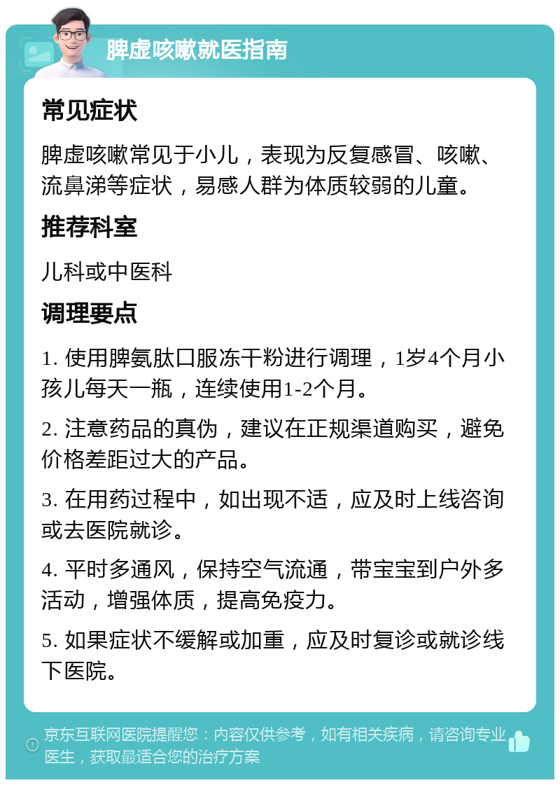 脾虚咳嗽就医指南 常见症状 脾虚咳嗽常见于小儿，表现为反复感冒、咳嗽、流鼻涕等症状，易感人群为体质较弱的儿童。 推荐科室 儿科或中医科 调理要点 1. 使用脾氨肽口服冻干粉进行调理，1岁4个月小孩儿每天一瓶，连续使用1-2个月。 2. 注意药品的真伪，建议在正规渠道购买，避免价格差距过大的产品。 3. 在用药过程中，如出现不适，应及时上线咨询或去医院就诊。 4. 平时多通风，保持空气流通，带宝宝到户外多活动，增强体质，提高免疫力。 5. 如果症状不缓解或加重，应及时复诊或就诊线下医院。