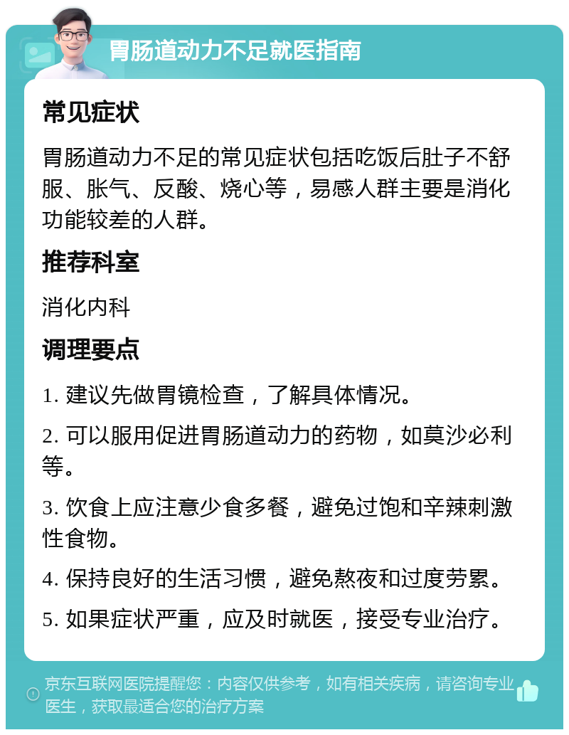 胃肠道动力不足就医指南 常见症状 胃肠道动力不足的常见症状包括吃饭后肚子不舒服、胀气、反酸、烧心等，易感人群主要是消化功能较差的人群。 推荐科室 消化内科 调理要点 1. 建议先做胃镜检查，了解具体情况。 2. 可以服用促进胃肠道动力的药物，如莫沙必利等。 3. 饮食上应注意少食多餐，避免过饱和辛辣刺激性食物。 4. 保持良好的生活习惯，避免熬夜和过度劳累。 5. 如果症状严重，应及时就医，接受专业治疗。