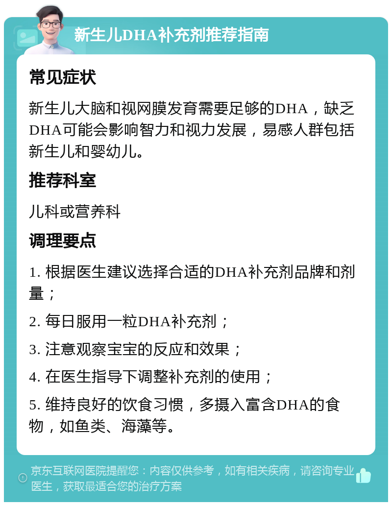 新生儿DHA补充剂推荐指南 常见症状 新生儿大脑和视网膜发育需要足够的DHA，缺乏DHA可能会影响智力和视力发展，易感人群包括新生儿和婴幼儿。 推荐科室 儿科或营养科 调理要点 1. 根据医生建议选择合适的DHA补充剂品牌和剂量； 2. 每日服用一粒DHA补充剂； 3. 注意观察宝宝的反应和效果； 4. 在医生指导下调整补充剂的使用； 5. 维持良好的饮食习惯，多摄入富含DHA的食物，如鱼类、海藻等。