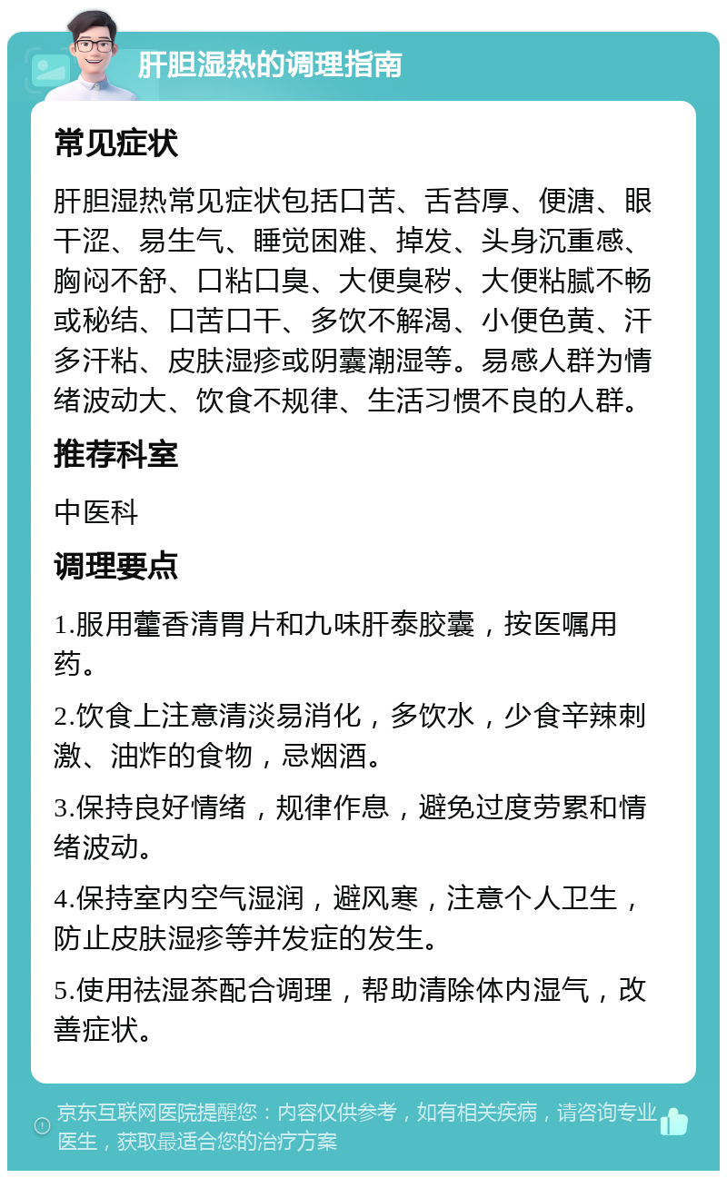 肝胆湿热的调理指南 常见症状 肝胆湿热常见症状包括口苦、舌苔厚、便溏、眼干涩、易生气、睡觉困难、掉发、头身沉重感、胸闷不舒、口粘口臭、大便臭秽、大便粘腻不畅或秘结、口苦口干、多饮不解渴、小便色黄、汗多汗粘、皮肤湿疹或阴囊潮湿等。易感人群为情绪波动大、饮食不规律、生活习惯不良的人群。 推荐科室 中医科 调理要点 1.服用藿香清胃片和九味肝泰胶囊，按医嘱用药。 2.饮食上注意清淡易消化，多饮水，少食辛辣刺激、油炸的食物，忌烟酒。 3.保持良好情绪，规律作息，避免过度劳累和情绪波动。 4.保持室内空气湿润，避风寒，注意个人卫生，防止皮肤湿疹等并发症的发生。 5.使用祛湿茶配合调理，帮助清除体内湿气，改善症状。