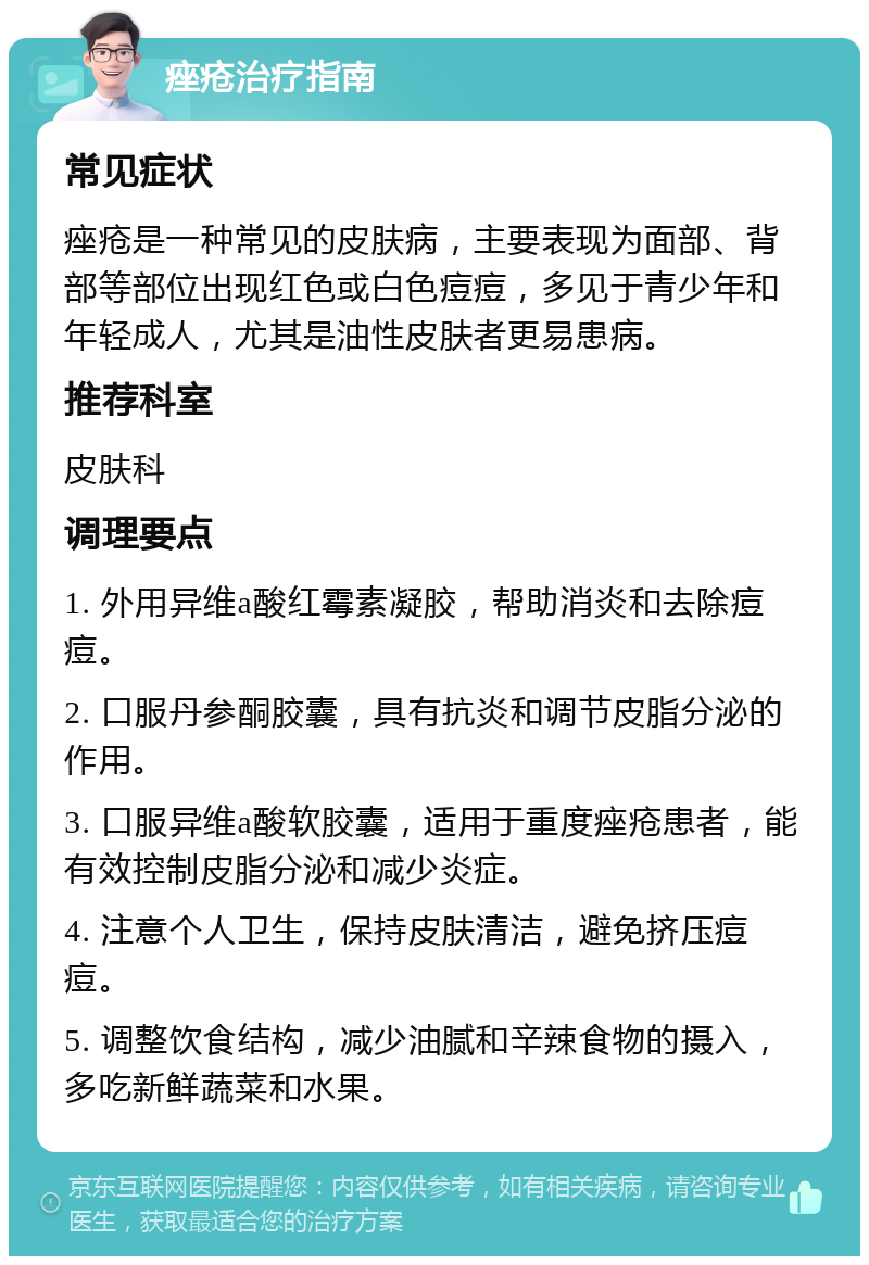 痤疮治疗指南 常见症状 痤疮是一种常见的皮肤病，主要表现为面部、背部等部位出现红色或白色痘痘，多见于青少年和年轻成人，尤其是油性皮肤者更易患病。 推荐科室 皮肤科 调理要点 1. 外用异维a酸红霉素凝胶，帮助消炎和去除痘痘。 2. 口服丹参酮胶囊，具有抗炎和调节皮脂分泌的作用。 3. 口服异维a酸软胶囊，适用于重度痤疮患者，能有效控制皮脂分泌和减少炎症。 4. 注意个人卫生，保持皮肤清洁，避免挤压痘痘。 5. 调整饮食结构，减少油腻和辛辣食物的摄入，多吃新鲜蔬菜和水果。