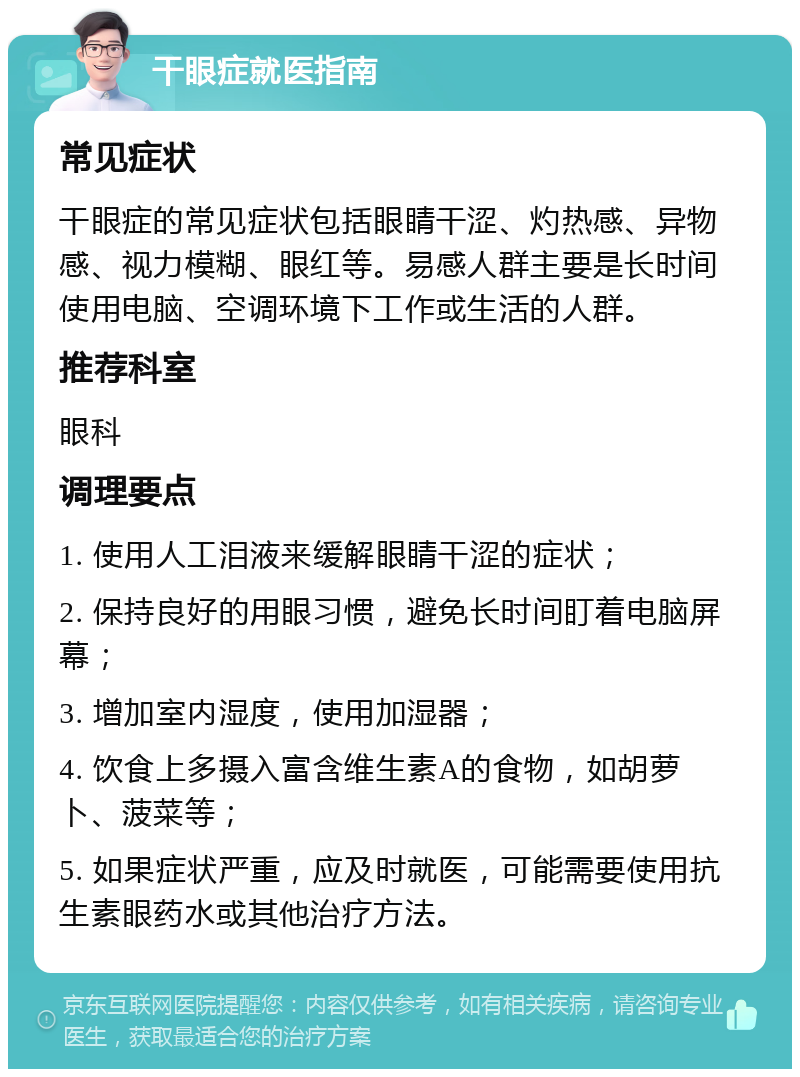 干眼症就医指南 常见症状 干眼症的常见症状包括眼睛干涩、灼热感、异物感、视力模糊、眼红等。易感人群主要是长时间使用电脑、空调环境下工作或生活的人群。 推荐科室 眼科 调理要点 1. 使用人工泪液来缓解眼睛干涩的症状； 2. 保持良好的用眼习惯，避免长时间盯着电脑屏幕； 3. 增加室内湿度，使用加湿器； 4. 饮食上多摄入富含维生素A的食物，如胡萝卜、菠菜等； 5. 如果症状严重，应及时就医，可能需要使用抗生素眼药水或其他治疗方法。