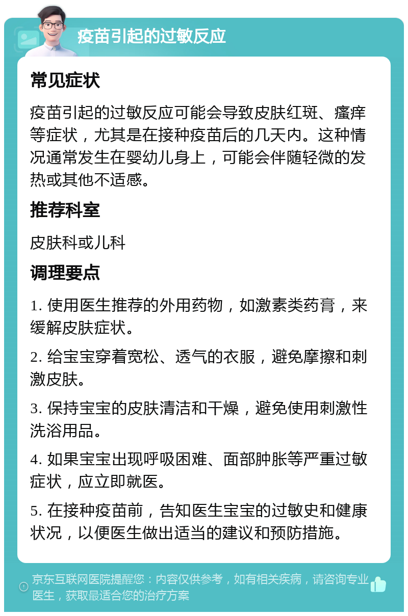 疫苗引起的过敏反应 常见症状 疫苗引起的过敏反应可能会导致皮肤红斑、瘙痒等症状，尤其是在接种疫苗后的几天内。这种情况通常发生在婴幼儿身上，可能会伴随轻微的发热或其他不适感。 推荐科室 皮肤科或儿科 调理要点 1. 使用医生推荐的外用药物，如激素类药膏，来缓解皮肤症状。 2. 给宝宝穿着宽松、透气的衣服，避免摩擦和刺激皮肤。 3. 保持宝宝的皮肤清洁和干燥，避免使用刺激性洗浴用品。 4. 如果宝宝出现呼吸困难、面部肿胀等严重过敏症状，应立即就医。 5. 在接种疫苗前，告知医生宝宝的过敏史和健康状况，以便医生做出适当的建议和预防措施。