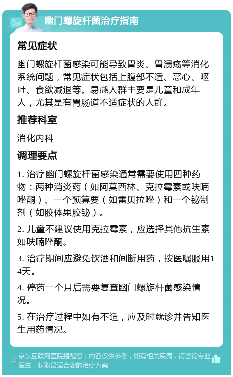 幽门螺旋杆菌治疗指南 常见症状 幽门螺旋杆菌感染可能导致胃炎、胃溃疡等消化系统问题，常见症状包括上腹部不适、恶心、呕吐、食欲减退等。易感人群主要是儿童和成年人，尤其是有胃肠道不适症状的人群。 推荐科室 消化内科 调理要点 1. 治疗幽门螺旋杆菌感染通常需要使用四种药物：两种消炎药（如阿莫西林、克拉霉素或呋喃唑酮）、一个预算要（如雷贝拉唑）和一个铋制剂（如胶体果胶铋）。 2. 儿童不建议使用克拉霉素，应选择其他抗生素如呋喃唑酮。 3. 治疗期间应避免饮酒和间断用药，按医嘱服用14天。 4. 停药一个月后需要复查幽门螺旋杆菌感染情况。 5. 在治疗过程中如有不适，应及时就诊并告知医生用药情况。