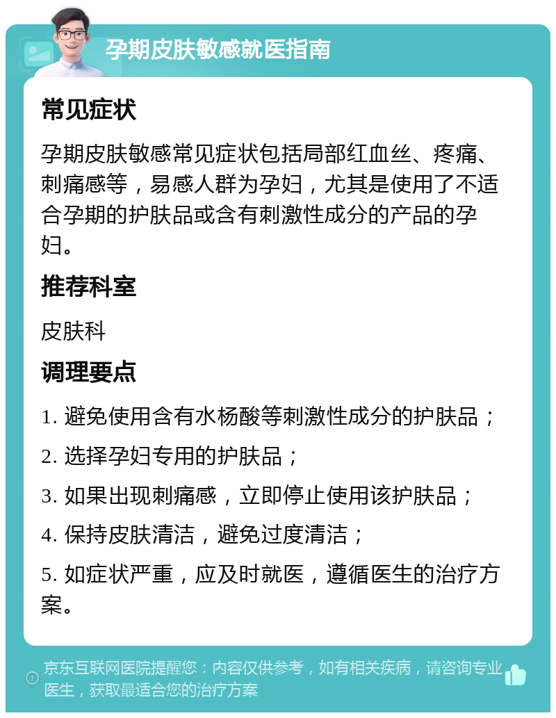 孕期皮肤敏感就医指南 常见症状 孕期皮肤敏感常见症状包括局部红血丝、疼痛、刺痛感等，易感人群为孕妇，尤其是使用了不适合孕期的护肤品或含有刺激性成分的产品的孕妇。 推荐科室 皮肤科 调理要点 1. 避免使用含有水杨酸等刺激性成分的护肤品； 2. 选择孕妇专用的护肤品； 3. 如果出现刺痛感，立即停止使用该护肤品； 4. 保持皮肤清洁，避免过度清洁； 5. 如症状严重，应及时就医，遵循医生的治疗方案。