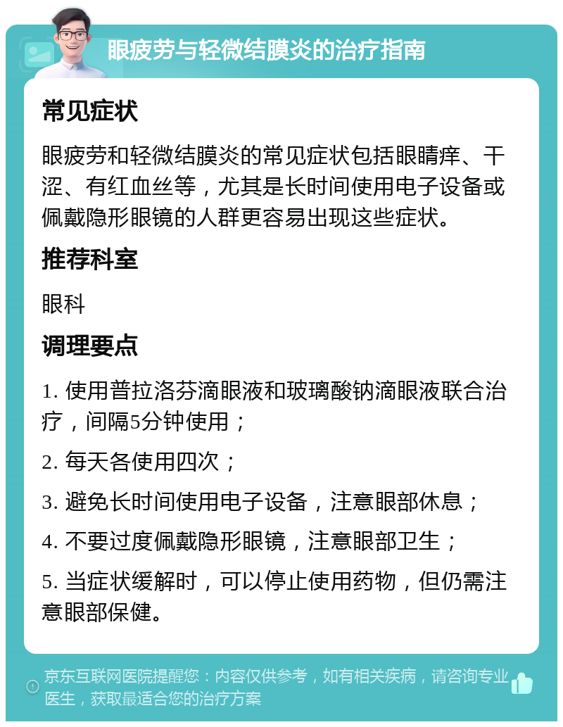 眼疲劳与轻微结膜炎的治疗指南 常见症状 眼疲劳和轻微结膜炎的常见症状包括眼睛痒、干涩、有红血丝等，尤其是长时间使用电子设备或佩戴隐形眼镜的人群更容易出现这些症状。 推荐科室 眼科 调理要点 1. 使用普拉洛芬滴眼液和玻璃酸钠滴眼液联合治疗，间隔5分钟使用； 2. 每天各使用四次； 3. 避免长时间使用电子设备，注意眼部休息； 4. 不要过度佩戴隐形眼镜，注意眼部卫生； 5. 当症状缓解时，可以停止使用药物，但仍需注意眼部保健。