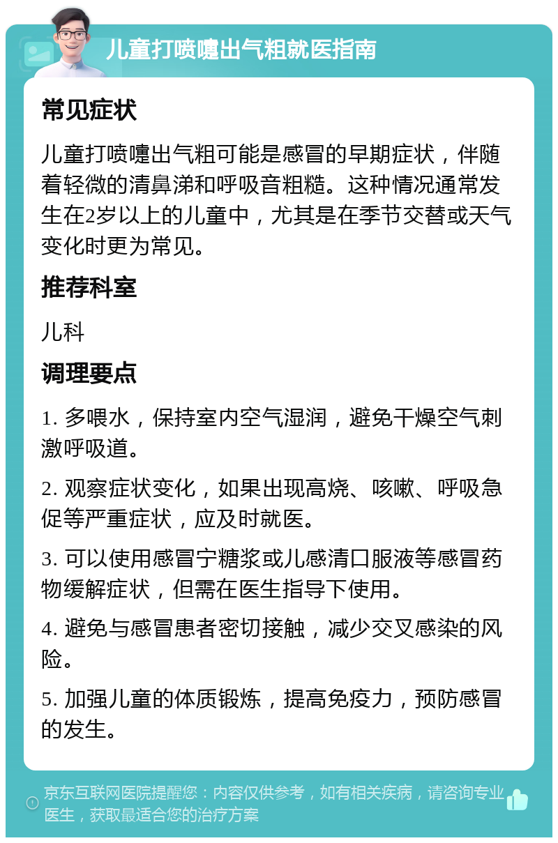 儿童打喷嚏出气粗就医指南 常见症状 儿童打喷嚏出气粗可能是感冒的早期症状，伴随着轻微的清鼻涕和呼吸音粗糙。这种情况通常发生在2岁以上的儿童中，尤其是在季节交替或天气变化时更为常见。 推荐科室 儿科 调理要点 1. 多喂水，保持室内空气湿润，避免干燥空气刺激呼吸道。 2. 观察症状变化，如果出现高烧、咳嗽、呼吸急促等严重症状，应及时就医。 3. 可以使用感冒宁糖浆或儿感清口服液等感冒药物缓解症状，但需在医生指导下使用。 4. 避免与感冒患者密切接触，减少交叉感染的风险。 5. 加强儿童的体质锻炼，提高免疫力，预防感冒的发生。