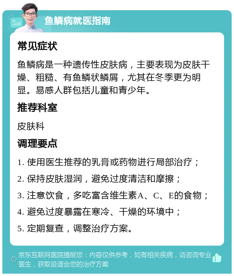 鱼鳞病就医指南 常见症状 鱼鳞病是一种遗传性皮肤病，主要表现为皮肤干燥、粗糙、有鱼鳞状鳞屑，尤其在冬季更为明显。易感人群包括儿童和青少年。 推荐科室 皮肤科 调理要点 1. 使用医生推荐的乳膏或药物进行局部治疗； 2. 保持皮肤湿润，避免过度清洁和摩擦； 3. 注意饮食，多吃富含维生素A、C、E的食物； 4. 避免过度暴露在寒冷、干燥的环境中； 5. 定期复查，调整治疗方案。