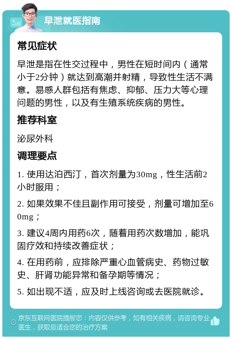 早泄就医指南 常见症状 早泄是指在性交过程中，男性在短时间内（通常小于2分钟）就达到高潮并射精，导致性生活不满意。易感人群包括有焦虑、抑郁、压力大等心理问题的男性，以及有生殖系统疾病的男性。 推荐科室 泌尿外科 调理要点 1. 使用达泊西汀，首次剂量为30mg，性生活前2小时服用； 2. 如果效果不佳且副作用可接受，剂量可增加至60mg； 3. 建议4周内用药6次，随着用药次数增加，能巩固疗效和持续改善症状； 4. 在用药前，应排除严重心血管病史、药物过敏史、肝肾功能异常和备孕期等情况； 5. 如出现不适，应及时上线咨询或去医院就诊。