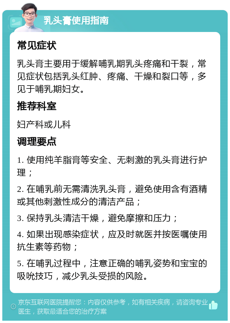 乳头膏使用指南 常见症状 乳头膏主要用于缓解哺乳期乳头疼痛和干裂，常见症状包括乳头红肿、疼痛、干燥和裂口等，多见于哺乳期妇女。 推荐科室 妇产科或儿科 调理要点 1. 使用纯羊脂膏等安全、无刺激的乳头膏进行护理； 2. 在哺乳前无需清洗乳头膏，避免使用含有酒精或其他刺激性成分的清洁产品； 3. 保持乳头清洁干燥，避免摩擦和压力； 4. 如果出现感染症状，应及时就医并按医嘱使用抗生素等药物； 5. 在哺乳过程中，注意正确的哺乳姿势和宝宝的吸吮技巧，减少乳头受损的风险。