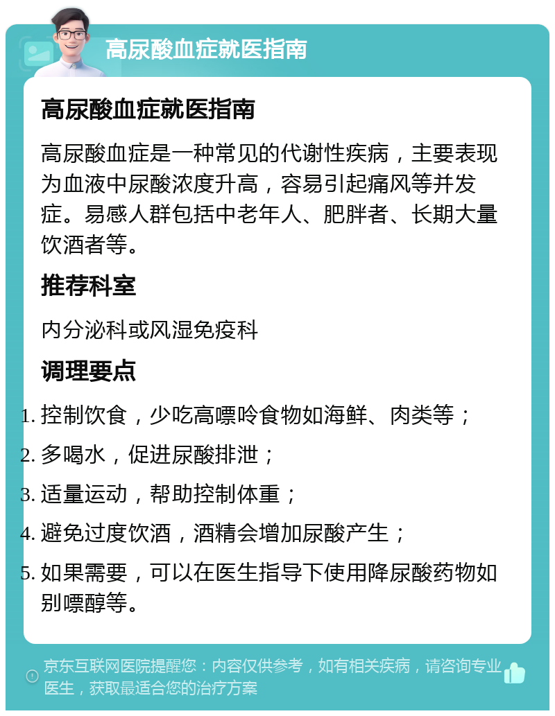 高尿酸血症就医指南 高尿酸血症就医指南 高尿酸血症是一种常见的代谢性疾病，主要表现为血液中尿酸浓度升高，容易引起痛风等并发症。易感人群包括中老年人、肥胖者、长期大量饮酒者等。 推荐科室 内分泌科或风湿免疫科 调理要点 控制饮食，少吃高嘌呤食物如海鲜、肉类等； 多喝水，促进尿酸排泄； 适量运动，帮助控制体重； 避免过度饮酒，酒精会增加尿酸产生； 如果需要，可以在医生指导下使用降尿酸药物如别嘌醇等。