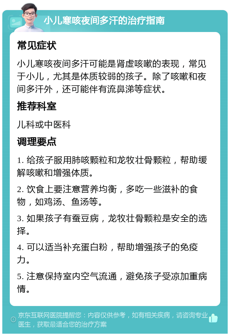 小儿寒咳夜间多汗的治疗指南 常见症状 小儿寒咳夜间多汗可能是肾虚咳嗽的表现，常见于小儿，尤其是体质较弱的孩子。除了咳嗽和夜间多汗外，还可能伴有流鼻涕等症状。 推荐科室 儿科或中医科 调理要点 1. 给孩子服用肺咳颗粒和龙牧壮骨颗粒，帮助缓解咳嗽和增强体质。 2. 饮食上要注意营养均衡，多吃一些滋补的食物，如鸡汤、鱼汤等。 3. 如果孩子有蚕豆病，龙牧壮骨颗粒是安全的选择。 4. 可以适当补充蛋白粉，帮助增强孩子的免疫力。 5. 注意保持室内空气流通，避免孩子受凉加重病情。