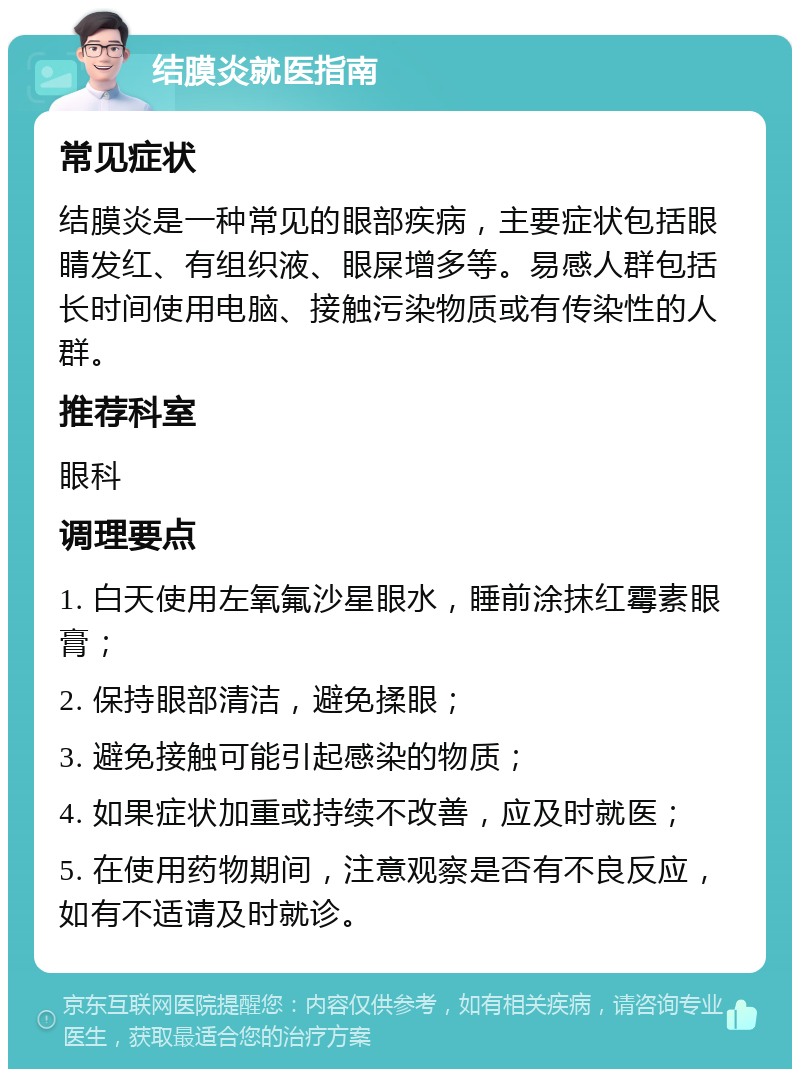 结膜炎就医指南 常见症状 结膜炎是一种常见的眼部疾病，主要症状包括眼睛发红、有组织液、眼屎增多等。易感人群包括长时间使用电脑、接触污染物质或有传染性的人群。 推荐科室 眼科 调理要点 1. 白天使用左氧氟沙星眼水，睡前涂抹红霉素眼膏； 2. 保持眼部清洁，避免揉眼； 3. 避免接触可能引起感染的物质； 4. 如果症状加重或持续不改善，应及时就医； 5. 在使用药物期间，注意观察是否有不良反应，如有不适请及时就诊。