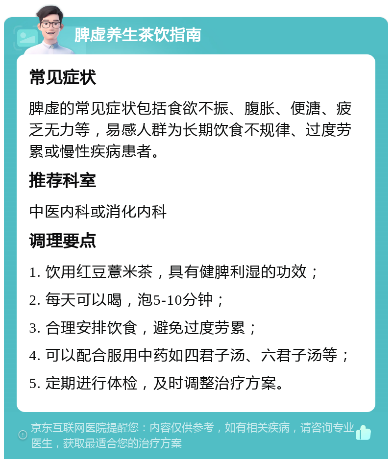 脾虚养生茶饮指南 常见症状 脾虚的常见症状包括食欲不振、腹胀、便溏、疲乏无力等，易感人群为长期饮食不规律、过度劳累或慢性疾病患者。 推荐科室 中医内科或消化内科 调理要点 1. 饮用红豆薏米茶，具有健脾利湿的功效； 2. 每天可以喝，泡5-10分钟； 3. 合理安排饮食，避免过度劳累； 4. 可以配合服用中药如四君子汤、六君子汤等； 5. 定期进行体检，及时调整治疗方案。