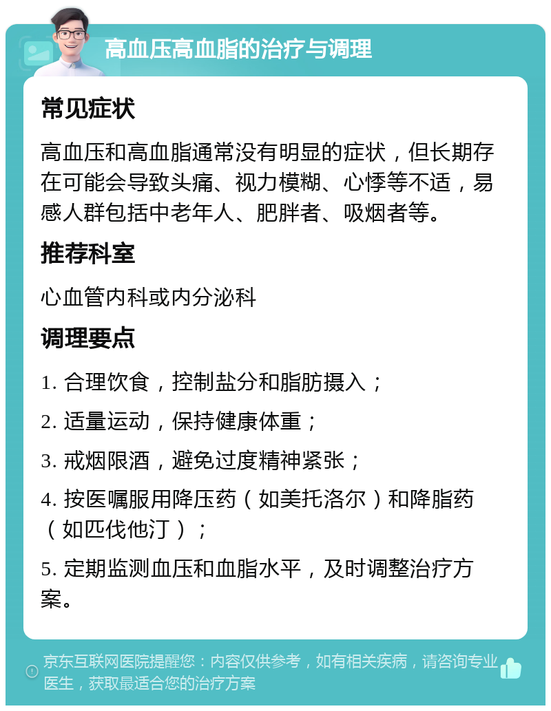 高血压高血脂的治疗与调理 常见症状 高血压和高血脂通常没有明显的症状，但长期存在可能会导致头痛、视力模糊、心悸等不适，易感人群包括中老年人、肥胖者、吸烟者等。 推荐科室 心血管内科或内分泌科 调理要点 1. 合理饮食，控制盐分和脂肪摄入； 2. 适量运动，保持健康体重； 3. 戒烟限酒，避免过度精神紧张； 4. 按医嘱服用降压药（如美托洛尔）和降脂药（如匹伐他汀）； 5. 定期监测血压和血脂水平，及时调整治疗方案。