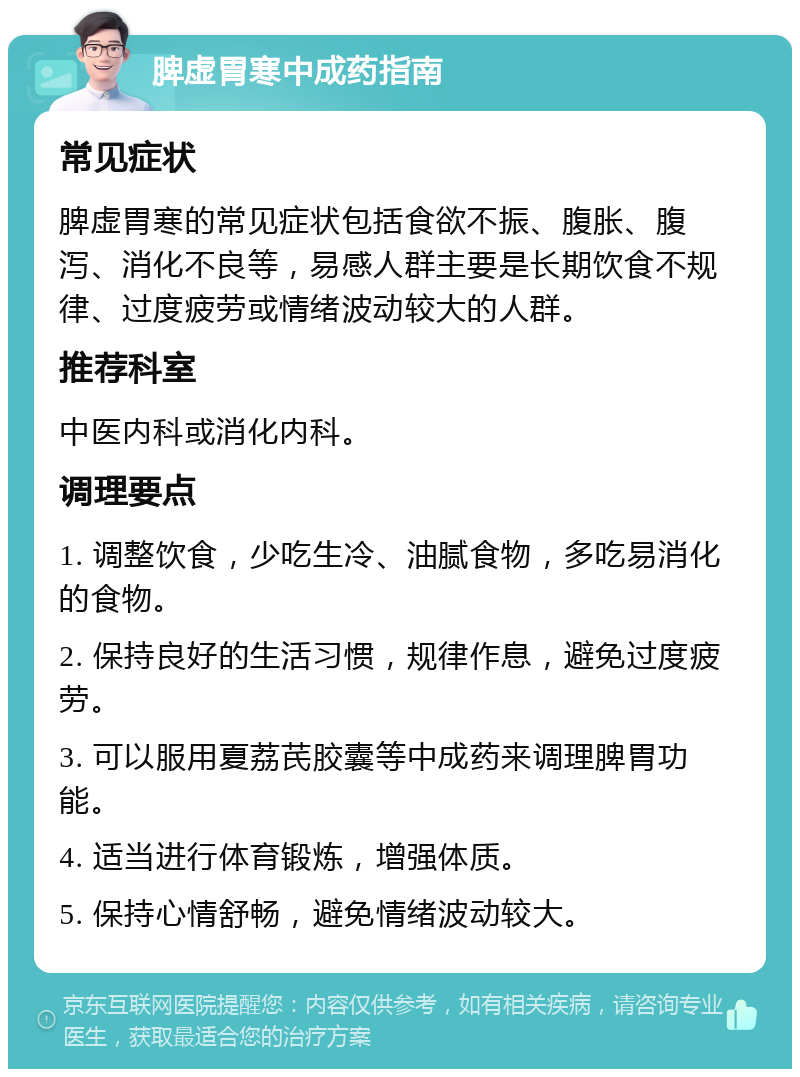 脾虚胃寒中成药指南 常见症状 脾虚胃寒的常见症状包括食欲不振、腹胀、腹泻、消化不良等，易感人群主要是长期饮食不规律、过度疲劳或情绪波动较大的人群。 推荐科室 中医内科或消化内科。 调理要点 1. 调整饮食，少吃生冷、油腻食物，多吃易消化的食物。 2. 保持良好的生活习惯，规律作息，避免过度疲劳。 3. 可以服用夏荔芪胶囊等中成药来调理脾胃功能。 4. 适当进行体育锻炼，增强体质。 5. 保持心情舒畅，避免情绪波动较大。