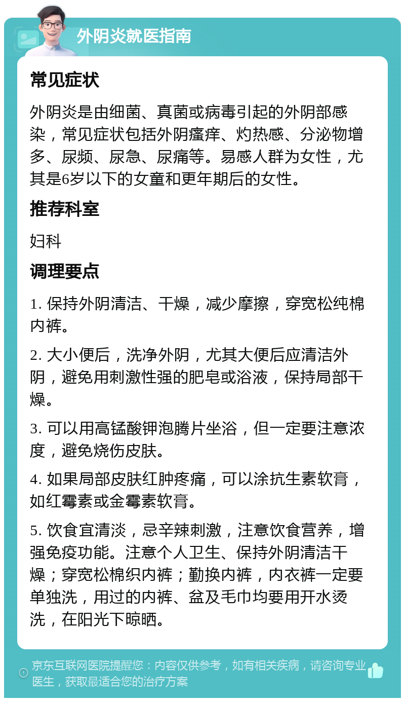 外阴炎就医指南 常见症状 外阴炎是由细菌、真菌或病毒引起的外阴部感染，常见症状包括外阴瘙痒、灼热感、分泌物增多、尿频、尿急、尿痛等。易感人群为女性，尤其是6岁以下的女童和更年期后的女性。 推荐科室 妇科 调理要点 1. 保持外阴清洁、干燥，减少摩擦，穿宽松纯棉内裤。 2. 大小便后，洗净外阴，尤其大便后应清洁外阴，避免用刺激性强的肥皂或浴液，保持局部干燥。 3. 可以用高锰酸钾泡腾片坐浴，但一定要注意浓度，避免烧伤皮肤。 4. 如果局部皮肤红肿疼痛，可以涂抗生素软膏，如红霉素或金霉素软膏。 5. 饮食宜清淡，忌辛辣刺激，注意饮食营养，增强免疫功能。注意个人卫生、保持外阴清洁干燥；穿宽松棉织内裤；勤换内裤，内衣裤一定要单独洗，用过的内裤、盆及毛巾均要用开水烫洗，在阳光下晾晒。