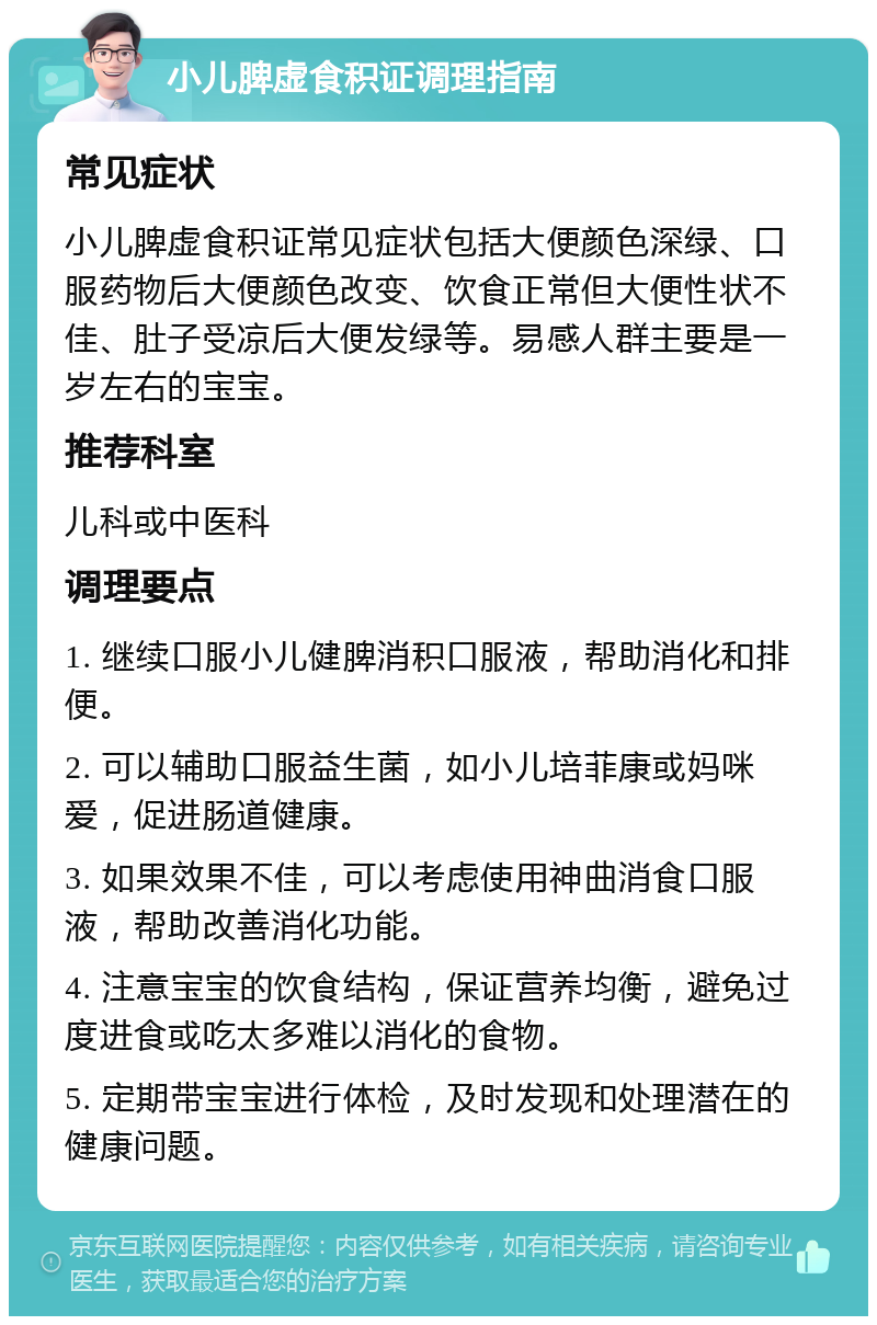 小儿脾虚食积证调理指南 常见症状 小儿脾虚食积证常见症状包括大便颜色深绿、口服药物后大便颜色改变、饮食正常但大便性状不佳、肚子受凉后大便发绿等。易感人群主要是一岁左右的宝宝。 推荐科室 儿科或中医科 调理要点 1. 继续口服小儿健脾消积口服液，帮助消化和排便。 2. 可以辅助口服益生菌，如小儿培菲康或妈咪爱，促进肠道健康。 3. 如果效果不佳，可以考虑使用神曲消食口服液，帮助改善消化功能。 4. 注意宝宝的饮食结构，保证营养均衡，避免过度进食或吃太多难以消化的食物。 5. 定期带宝宝进行体检，及时发现和处理潜在的健康问题。