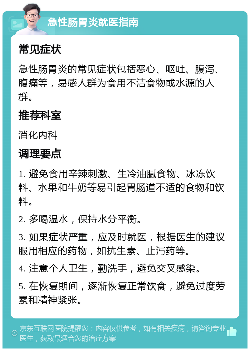 急性肠胃炎就医指南 常见症状 急性肠胃炎的常见症状包括恶心、呕吐、腹泻、腹痛等，易感人群为食用不洁食物或水源的人群。 推荐科室 消化内科 调理要点 1. 避免食用辛辣刺激、生冷油腻食物、冰冻饮料、水果和牛奶等易引起胃肠道不适的食物和饮料。 2. 多喝温水，保持水分平衡。 3. 如果症状严重，应及时就医，根据医生的建议服用相应的药物，如抗生素、止泻药等。 4. 注意个人卫生，勤洗手，避免交叉感染。 5. 在恢复期间，逐渐恢复正常饮食，避免过度劳累和精神紧张。