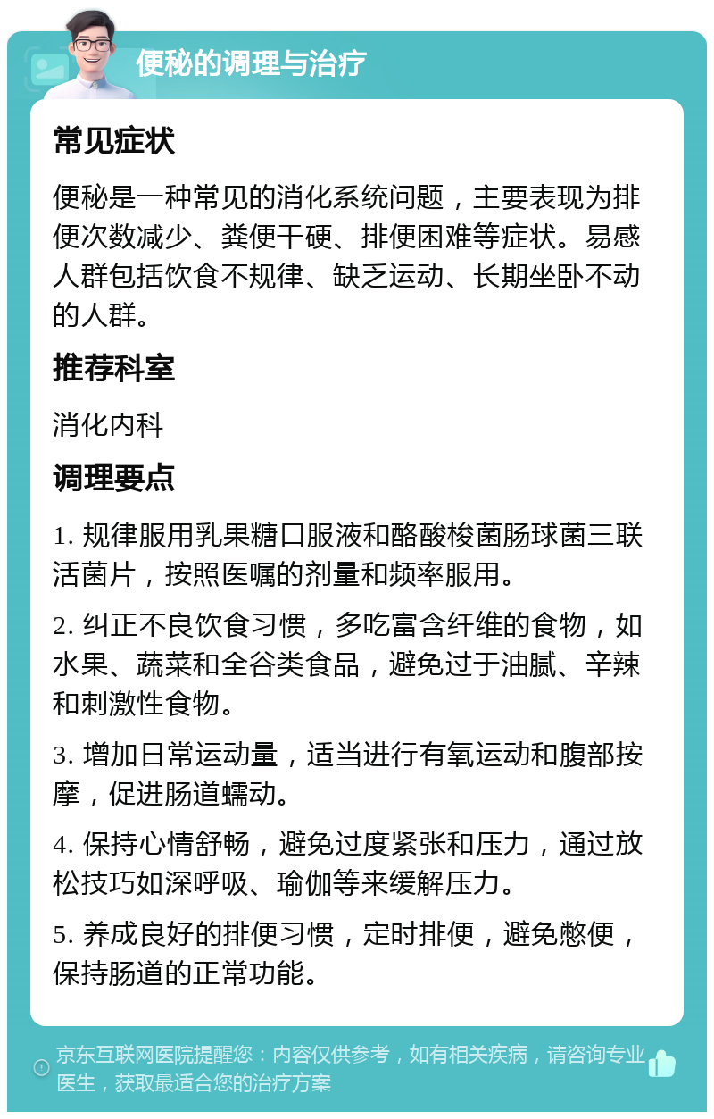 便秘的调理与治疗 常见症状 便秘是一种常见的消化系统问题，主要表现为排便次数减少、粪便干硬、排便困难等症状。易感人群包括饮食不规律、缺乏运动、长期坐卧不动的人群。 推荐科室 消化内科 调理要点 1. 规律服用乳果糖口服液和酪酸梭菌肠球菌三联活菌片，按照医嘱的剂量和频率服用。 2. 纠正不良饮食习惯，多吃富含纤维的食物，如水果、蔬菜和全谷类食品，避免过于油腻、辛辣和刺激性食物。 3. 增加日常运动量，适当进行有氧运动和腹部按摩，促进肠道蠕动。 4. 保持心情舒畅，避免过度紧张和压力，通过放松技巧如深呼吸、瑜伽等来缓解压力。 5. 养成良好的排便习惯，定时排便，避免憋便，保持肠道的正常功能。