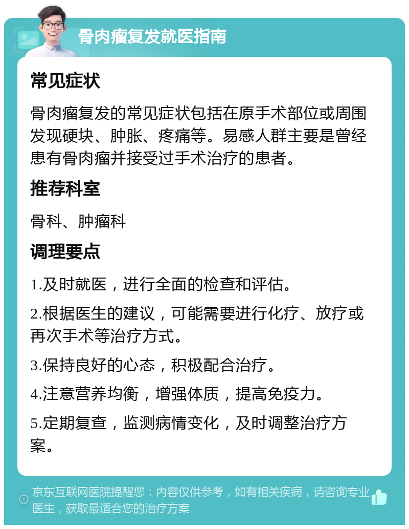 骨肉瘤复发就医指南 常见症状 骨肉瘤复发的常见症状包括在原手术部位或周围发现硬块、肿胀、疼痛等。易感人群主要是曾经患有骨肉瘤并接受过手术治疗的患者。 推荐科室 骨科、肿瘤科 调理要点 1.及时就医，进行全面的检查和评估。 2.根据医生的建议，可能需要进行化疗、放疗或再次手术等治疗方式。 3.保持良好的心态，积极配合治疗。 4.注意营养均衡，增强体质，提高免疫力。 5.定期复查，监测病情变化，及时调整治疗方案。