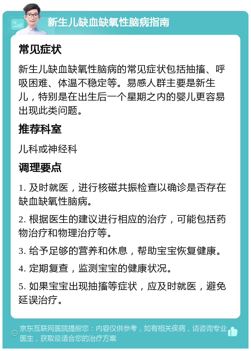 新生儿缺血缺氧性脑病指南 常见症状 新生儿缺血缺氧性脑病的常见症状包括抽搐、呼吸困难、体温不稳定等。易感人群主要是新生儿，特别是在出生后一个星期之内的婴儿更容易出现此类问题。 推荐科室 儿科或神经科 调理要点 1. 及时就医，进行核磁共振检查以确诊是否存在缺血缺氧性脑病。 2. 根据医生的建议进行相应的治疗，可能包括药物治疗和物理治疗等。 3. 给予足够的营养和休息，帮助宝宝恢复健康。 4. 定期复查，监测宝宝的健康状况。 5. 如果宝宝出现抽搐等症状，应及时就医，避免延误治疗。