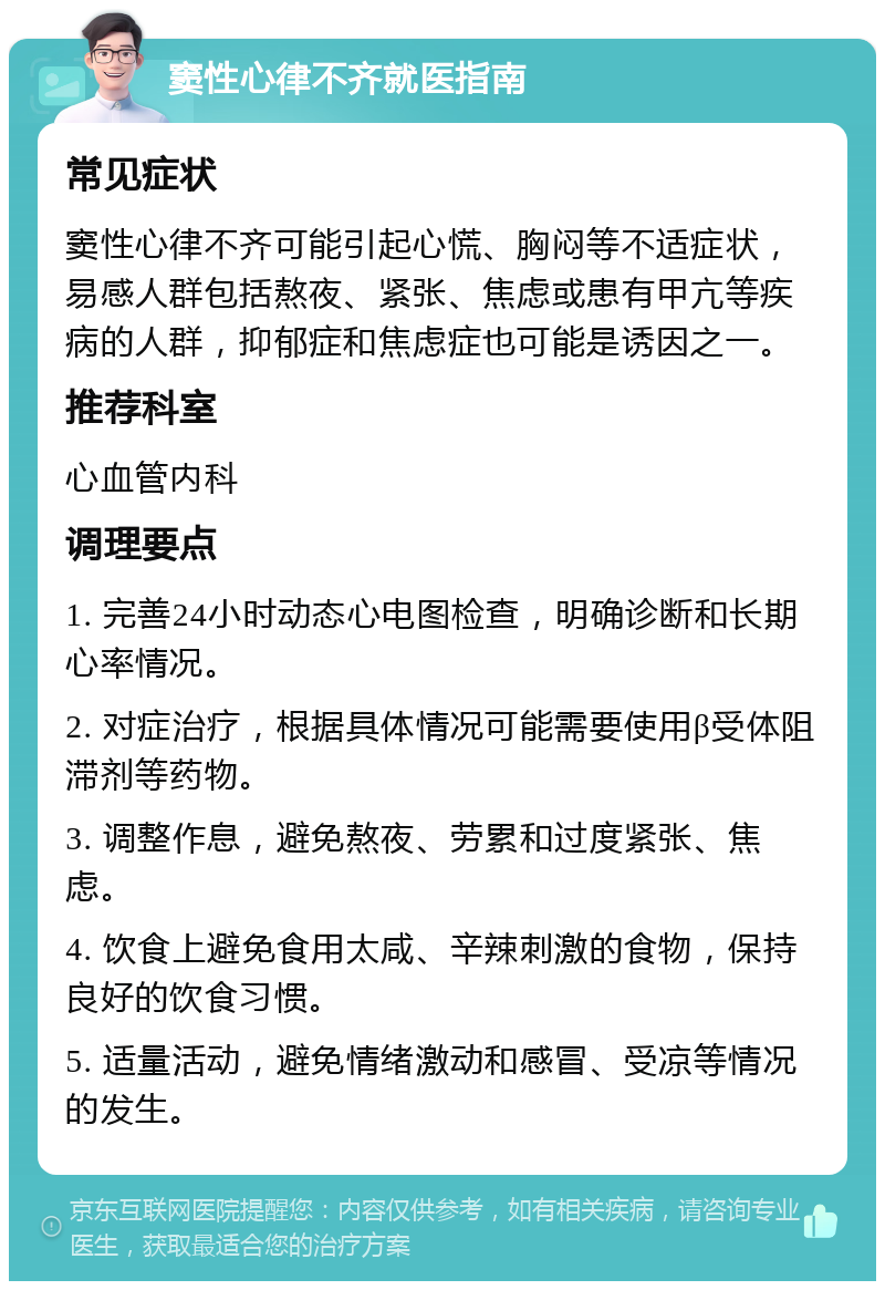 窦性心律不齐就医指南 常见症状 窦性心律不齐可能引起心慌、胸闷等不适症状，易感人群包括熬夜、紧张、焦虑或患有甲亢等疾病的人群，抑郁症和焦虑症也可能是诱因之一。 推荐科室 心血管内科 调理要点 1. 完善24小时动态心电图检查，明确诊断和长期心率情况。 2. 对症治疗，根据具体情况可能需要使用β受体阻滞剂等药物。 3. 调整作息，避免熬夜、劳累和过度紧张、焦虑。 4. 饮食上避免食用太咸、辛辣刺激的食物，保持良好的饮食习惯。 5. 适量活动，避免情绪激动和感冒、受凉等情况的发生。