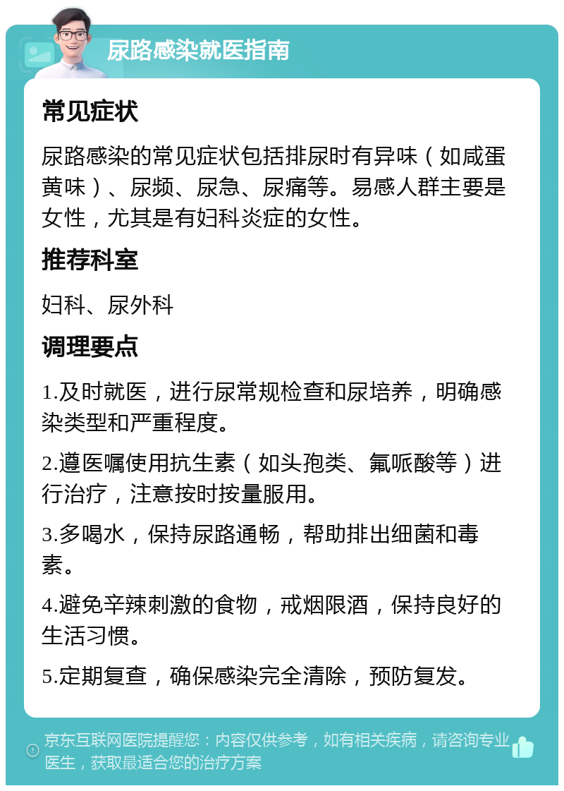 尿路感染就医指南 常见症状 尿路感染的常见症状包括排尿时有异味（如咸蛋黄味）、尿频、尿急、尿痛等。易感人群主要是女性，尤其是有妇科炎症的女性。 推荐科室 妇科、尿外科 调理要点 1.及时就医，进行尿常规检查和尿培养，明确感染类型和严重程度。 2.遵医嘱使用抗生素（如头孢类、氟哌酸等）进行治疗，注意按时按量服用。 3.多喝水，保持尿路通畅，帮助排出细菌和毒素。 4.避免辛辣刺激的食物，戒烟限酒，保持良好的生活习惯。 5.定期复查，确保感染完全清除，预防复发。