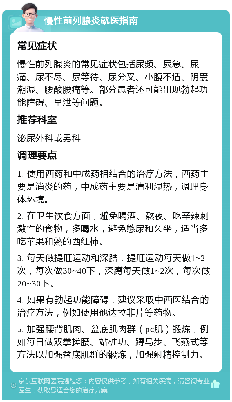 慢性前列腺炎就医指南 常见症状 慢性前列腺炎的常见症状包括尿频、尿急、尿痛、尿不尽、尿等待、尿分叉、小腹不适、阴囊潮湿、腰酸腰痛等。部分患者还可能出现勃起功能障碍、早泄等问题。 推荐科室 泌尿外科或男科 调理要点 1. 使用西药和中成药相结合的治疗方法，西药主要是消炎的药，中成药主要是清利湿热，调理身体环境。 2. 在卫生饮食方面，避免喝酒、熬夜、吃辛辣刺激性的食物，多喝水，避免憋尿和久坐，适当多吃苹果和熟的西红柿。 3. 每天做提肛运动和深蹲，提肛运动每天做1~2次，每次做30~40下，深蹲每天做1~2次，每次做20~30下。 4. 如果有勃起功能障碍，建议采取中西医结合的治疗方法，例如使用他达拉非片等药物。 5. 加强腰背肌肉、盆底肌肉群（pc肌）锻炼，例如每日做双拳搓腰、站桩功、蹲马步、飞燕式等方法以加强盆底肌群的锻炼，加强射精控制力。